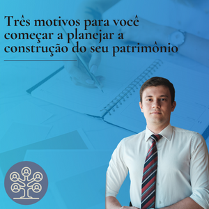 Três motivos para você começar a planejar a construção do seu patrimônio hoje mesmo!
