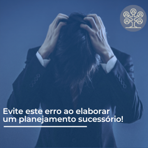 Evite este erro ao elaborar o seu planejamento sucessório!
